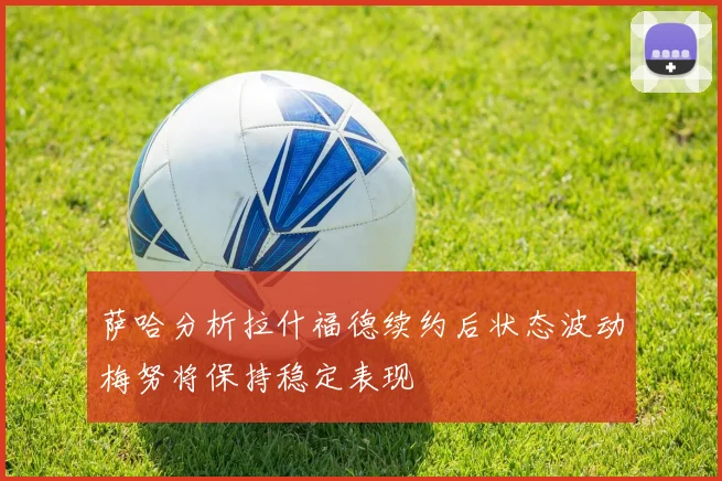 萨哈分析拉什福德续约后状态波动梅努将保持稳定表现
