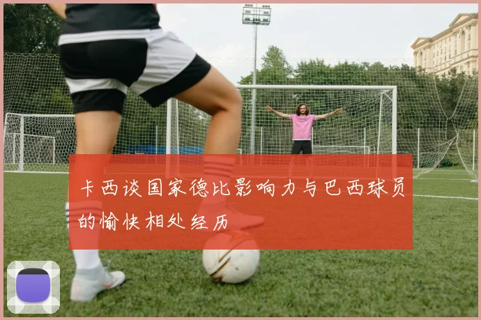 卡西谈国家德比影响力与巴西球员的愉快相处经历