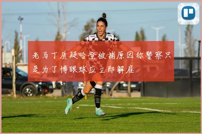 老马丁质疑哈登被捕原因称警察只是为了博眼球应立即解雇