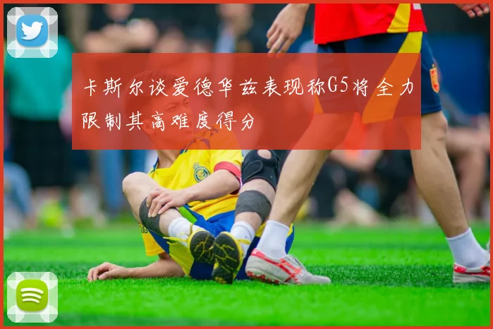 卡斯尔谈爱德华兹表现称G5将全力限制其高难度得分