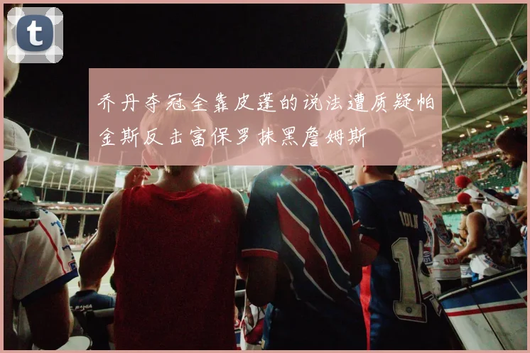 乔丹夺冠全靠皮蓬的说法遭质疑帕金斯反击富保罗抹黑詹姆斯