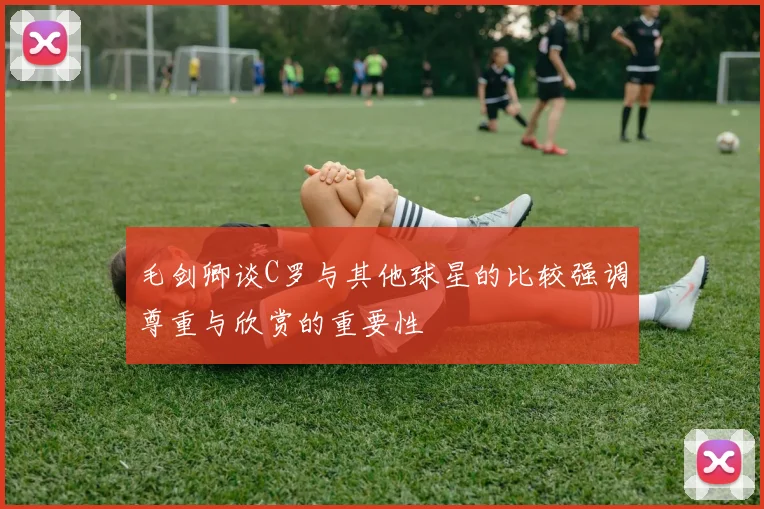 毛剑卿谈C罗与其他球星的比较强调尊重与欣赏的重要性