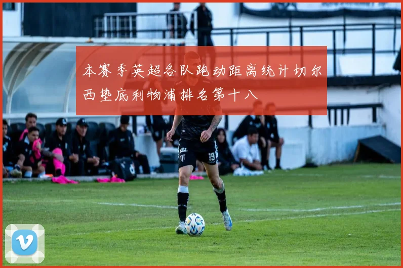 本赛季英超各队跑动距离统计切尔西垫底利物浦排名第十八
