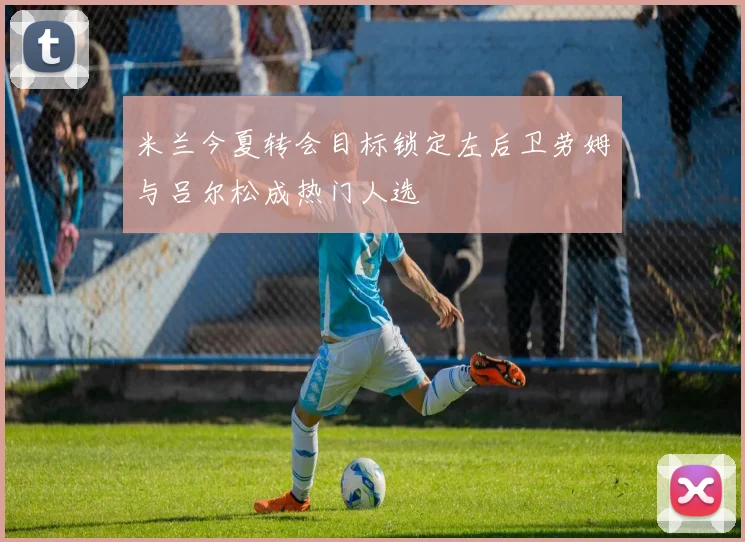 米兰今夏转会目标锁定左后卫劳姆与吕尔松成热门人选