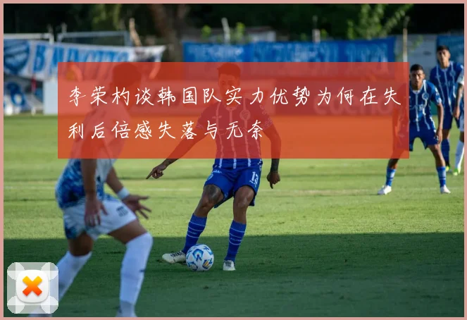 李荣杓谈韩国队实力优势为何在失利后倍感失落与无奈
