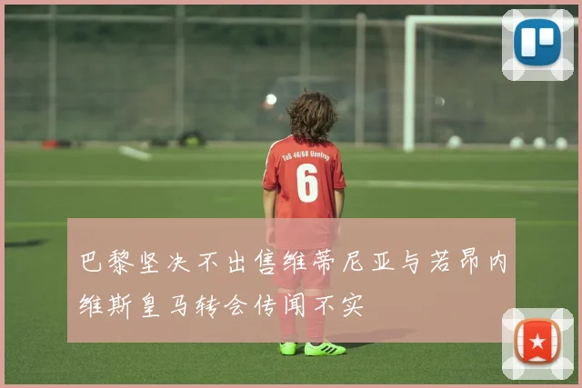 巴黎坚决不出售维蒂尼亚与若昂内维斯皇马转会传闻不实