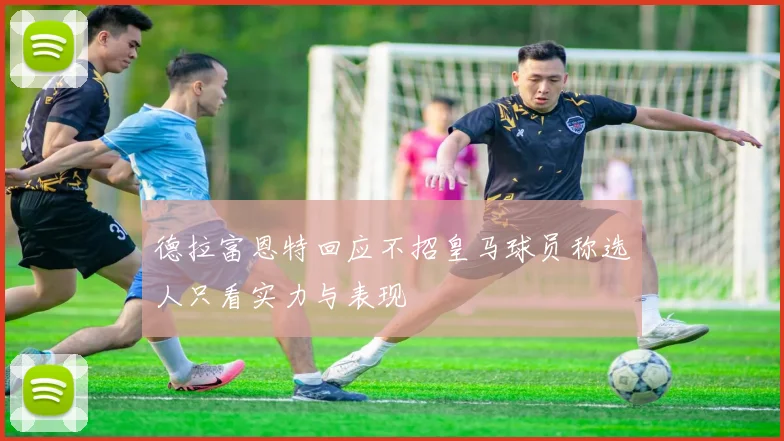 德拉富恩特回应不招皇马球员称选人只看实力与表现