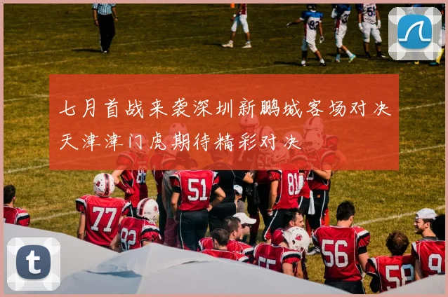 七月首战来袭深圳新鹏城客场对决天津津门虎期待精彩对决