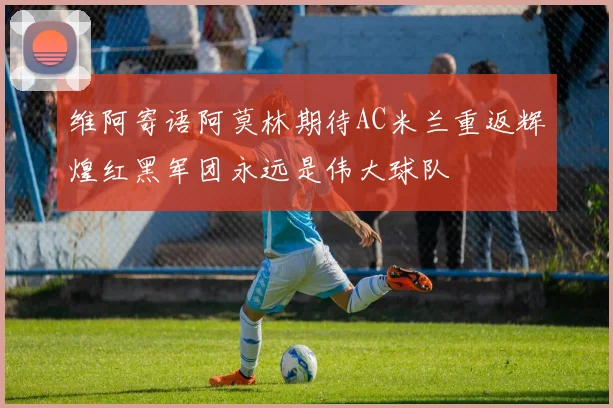 维阿寄语阿莫林期待AC米兰重返辉煌红黑军团永远是伟大球队