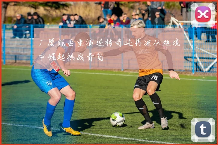 广厦能否重演逆转奇迹再次从绝境中崛起挑战青岛