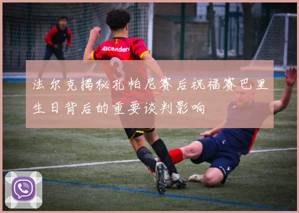法尔克揭秘孔帕尼赛后祝福赛巴里生日背后的重要谈判影响