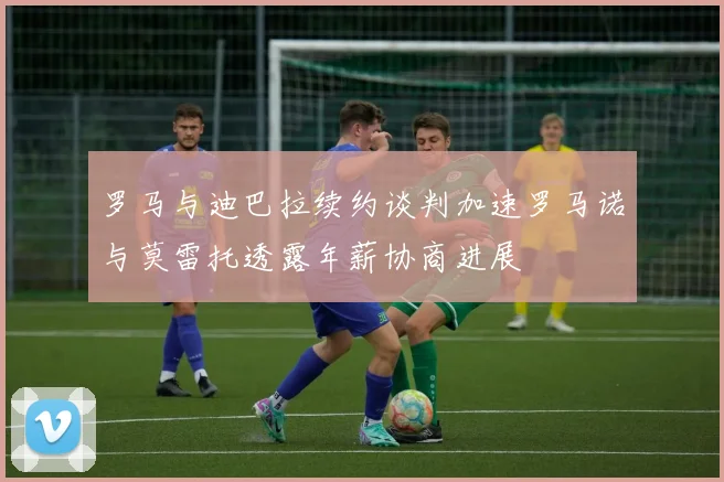 罗马与迪巴拉续约谈判加速罗马诺与莫雷托透露年薪协商进展