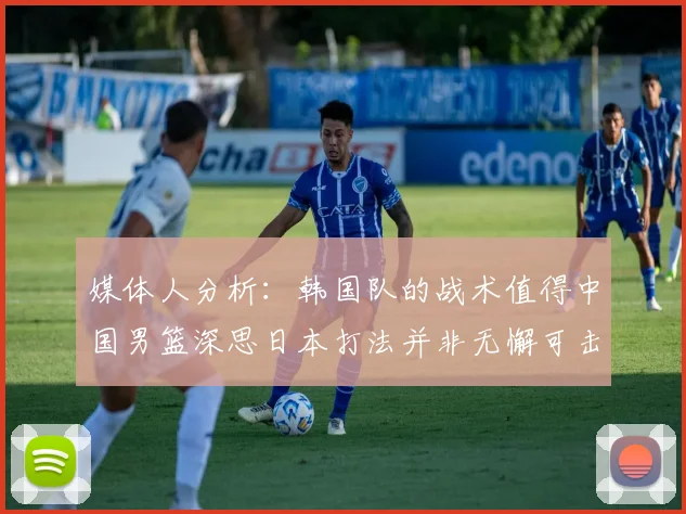 媒体人分析：韩国队的战术值得中国男篮深思日本打法并非无懈可击