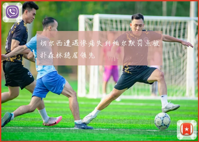 切尔西遭遇惨痛失利帕尔默罚点被扑森林稳居领先