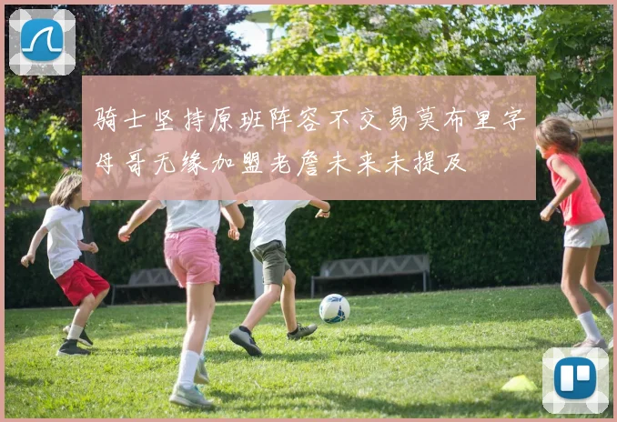 骑士坚持原班阵容不交易莫布里字母哥无缘加盟老詹未来未提及